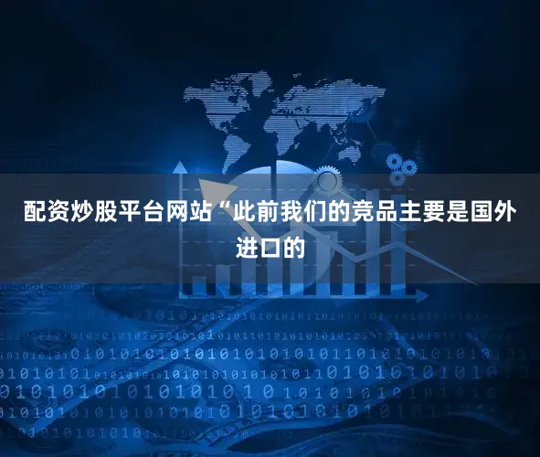 配资炒股平台网站“此前我们的竞品主要是国外进口的