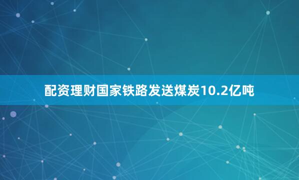 配资理财国家铁路发送煤炭10.2亿吨