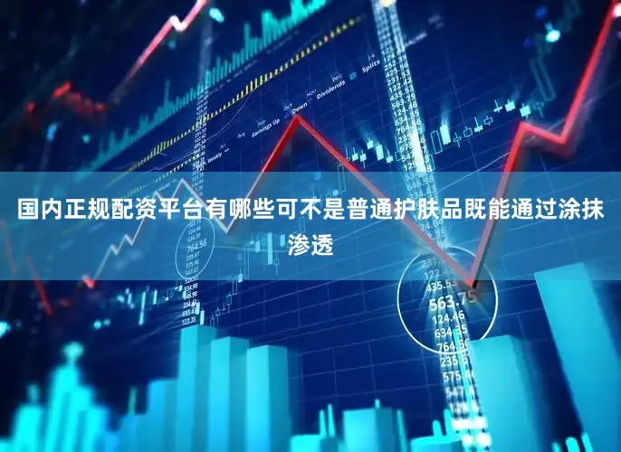 国内正规配资平台有哪些可不是普通护肤品既能通过涂抹渗透